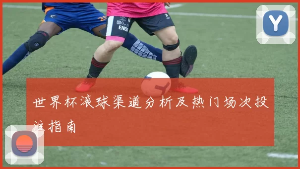 世界杯滚球渠道分析及热门场次投注指南
