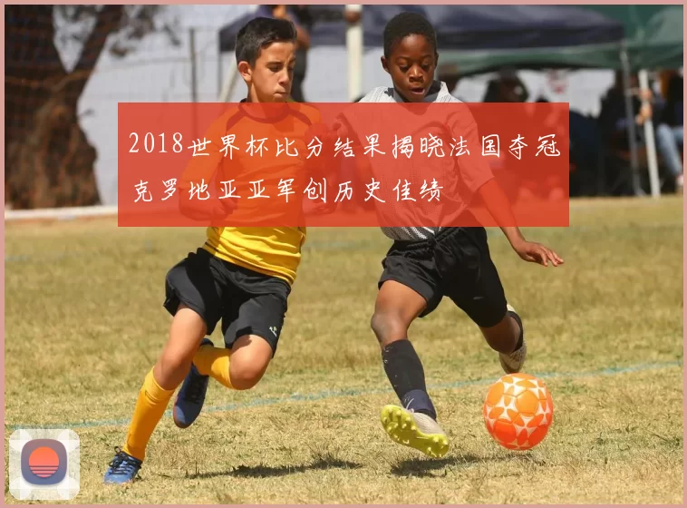 2018世界杯比分结果揭晓法国夺冠克罗地亚亚军创历史佳绩