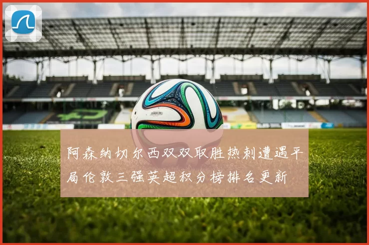 阿森纳切尔西双双取胜热刺遭遇平局伦敦三强英超积分榜排名更新