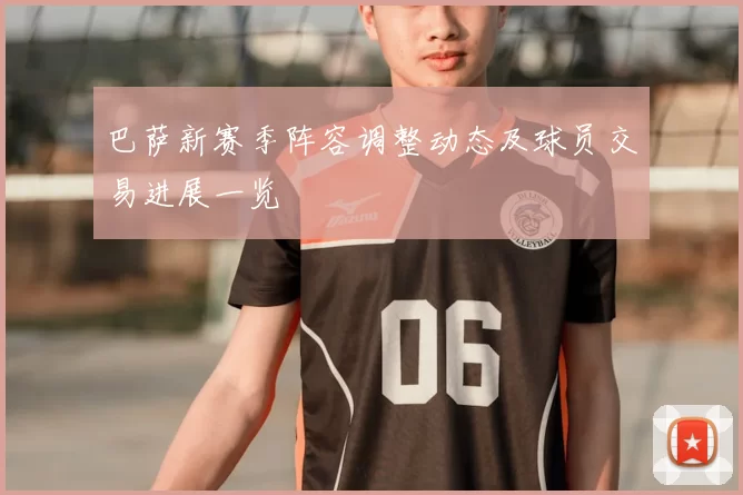 巴萨新赛季阵容调整动态及球员交易进展一览