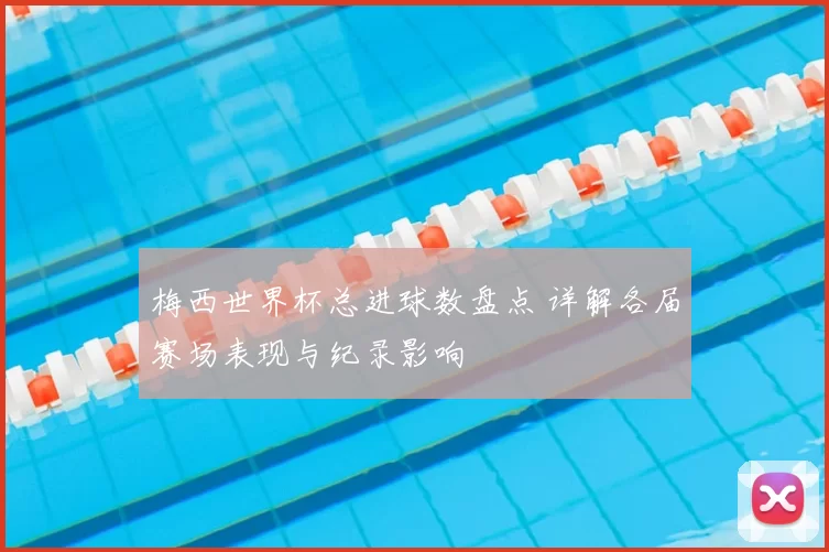 梅西世界杯总进球数盘点 详解各届赛场表现与纪录影响