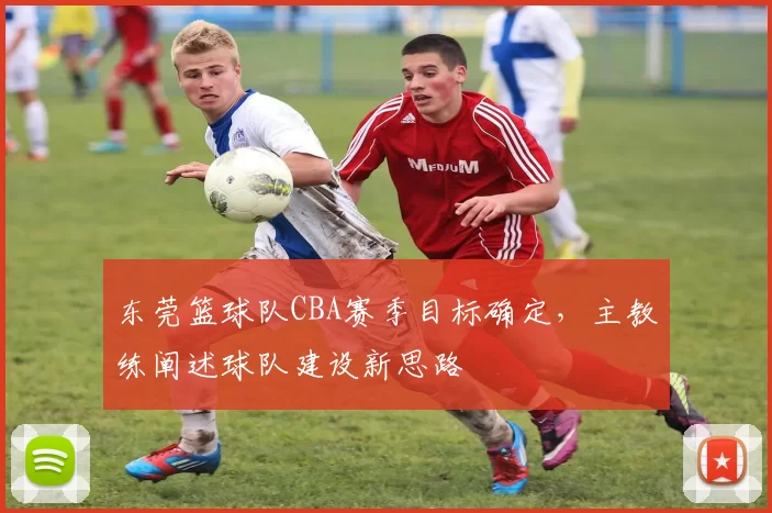 东莞篮球队CBA赛季目标确定，主教练阐述球队建设新思路