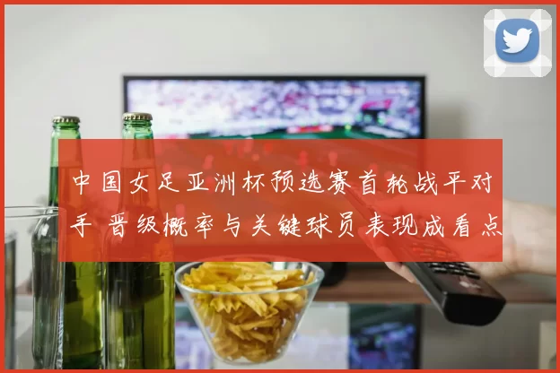 中国女足亚洲杯预选赛首轮战平对手 晋级概率与关键球员表现成看点