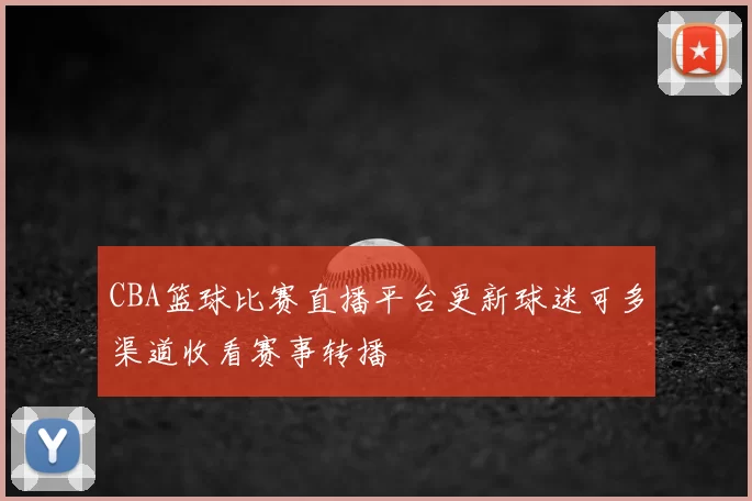 CBA篮球比赛直播平台更新球迷可多渠道收看赛事转播