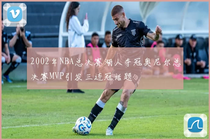 2002年NBA总决赛湖人夺冠奥尼尔总决赛MVP引发三连冠话题