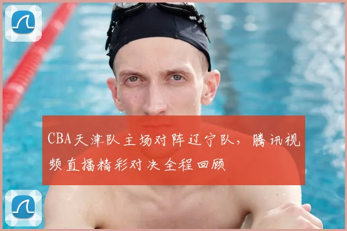 CBA天津队主场对阵辽宁队，腾讯视频直播精彩对决全程回顾