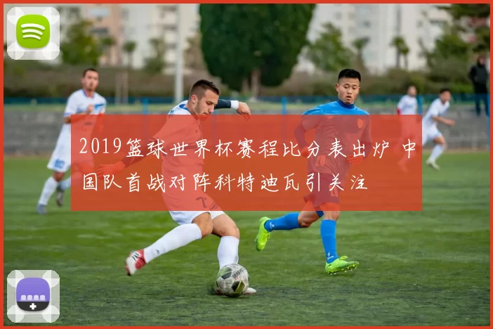2019篮球世界杯赛程比分表出炉 中国队首战对阵科特迪瓦引关注