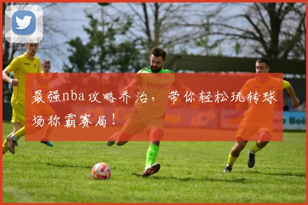 最强nba攻略乔治，带你轻松玩转球场称霸赛局！