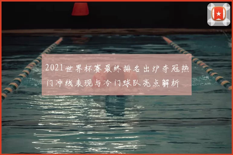 2021世界杯赛最终排名出炉夺冠热门冲线表现与冷门球队亮点解析
