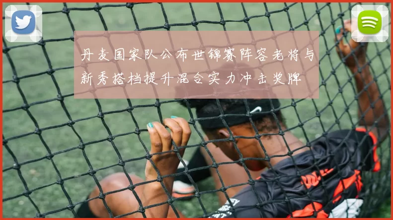 丹麦国家队公布世锦赛阵容老将与新秀搭档提升混合实力冲击奖牌