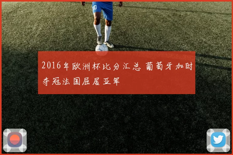 2016年欧洲杯比分汇总 葡萄牙加时夺冠法国屈居亚军