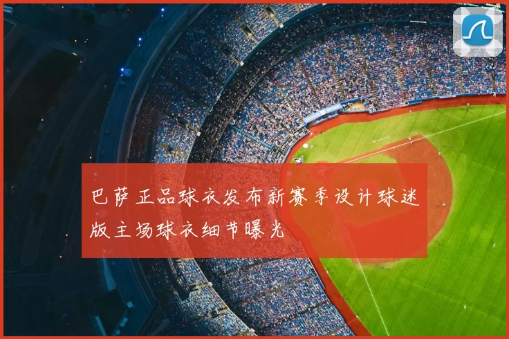 巴萨正品球衣发布新赛季设计球迷版主场球衣细节曝光