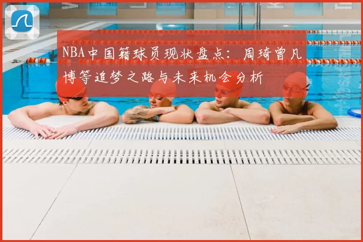 NBA中国籍球员现状盘点：周琦曾凡博等追梦之路与未来机会分析