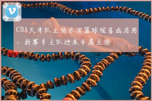 CBA天津队主场水滨篮球馆落成启用，新赛季主队迎来专属主场