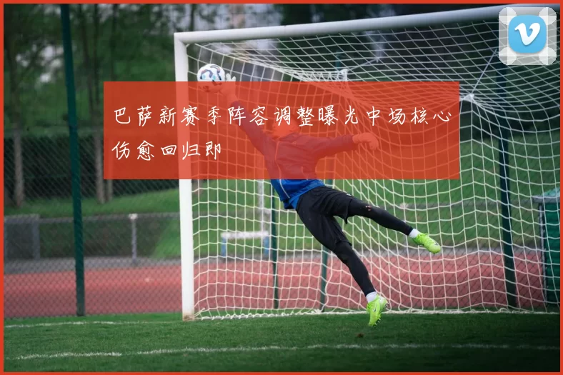 巴萨新赛季阵容调整曝光中场核心伤愈回归即