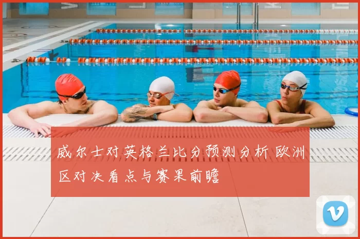 威尔士对英格兰比分预测分析 欧洲区对决看点与赛果前瞻