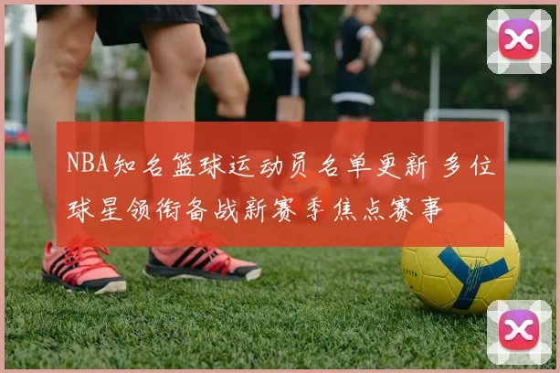 NBA知名篮球运动员名单更新 多位球星领衔备战新赛季焦点赛事