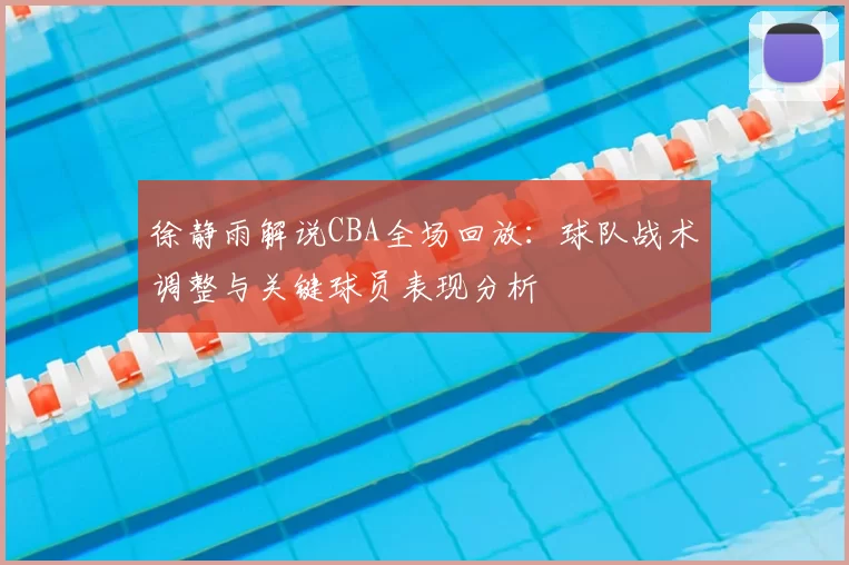 徐静雨解说CBA全场回放：球队战术调整与关键球员表现分析