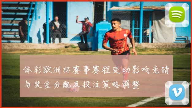 体彩欧洲杯赛事赛程变动影响竞猜与奖金分配及投注策略调整