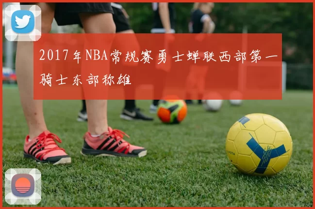 2017年NBA常规赛勇士蝉联西部第一骑士东部称雄