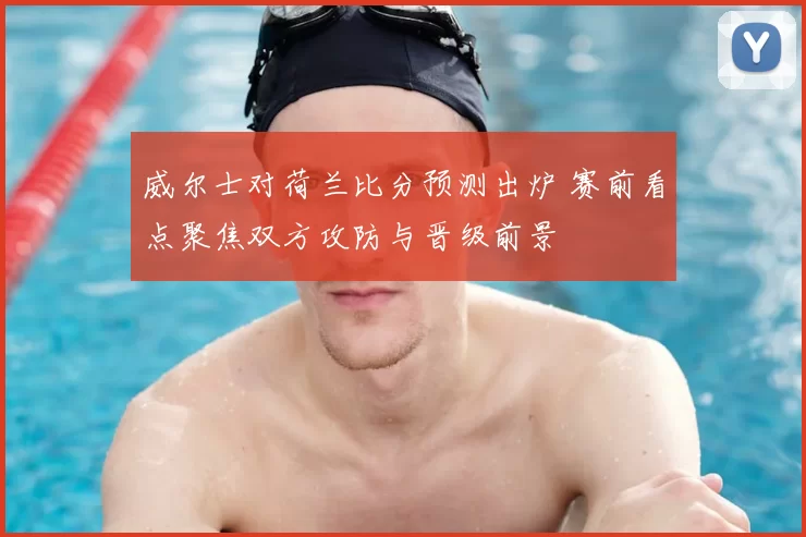 威尔士对荷兰比分预测出炉 赛前看点聚焦双方攻防与晋级前景