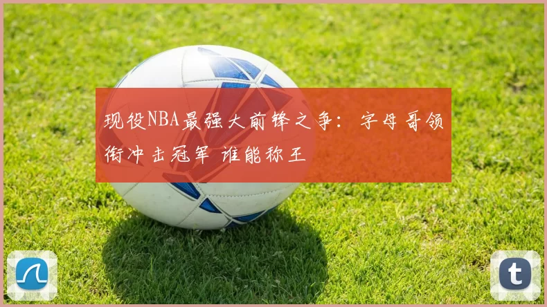 现役NBA最强大前锋之争：字母哥领衔冲击冠军 谁能称王