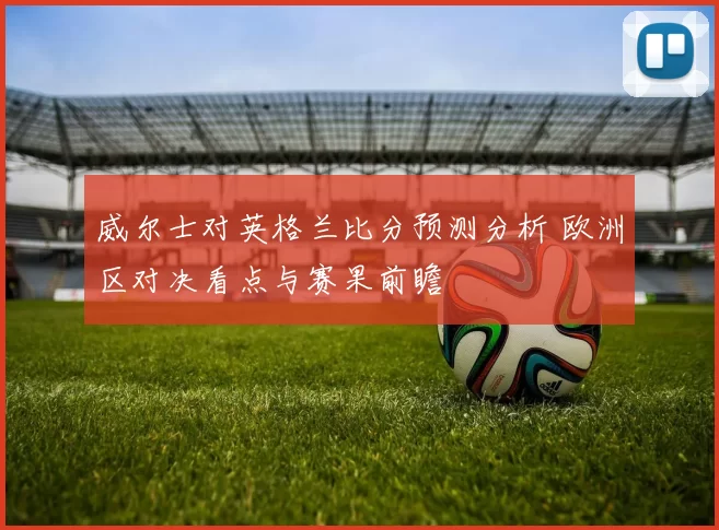威尔士对英格兰比分预测分析 欧洲区对决看点与赛果前瞻