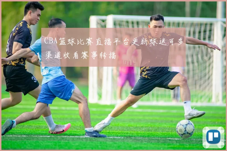 CBA篮球比赛直播平台更新球迷可多渠道收看赛事转播