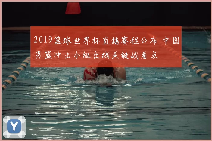 2019篮球世界杯直播赛程公布 中国男篮冲击小组出线关键战看点