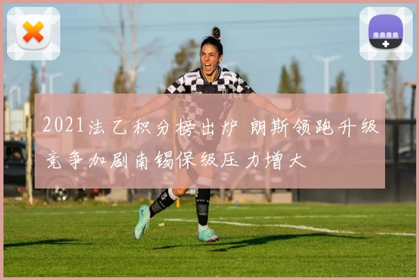 2021法乙积分榜出炉 朗斯领跑升级竞争加剧南锡保级压力增大