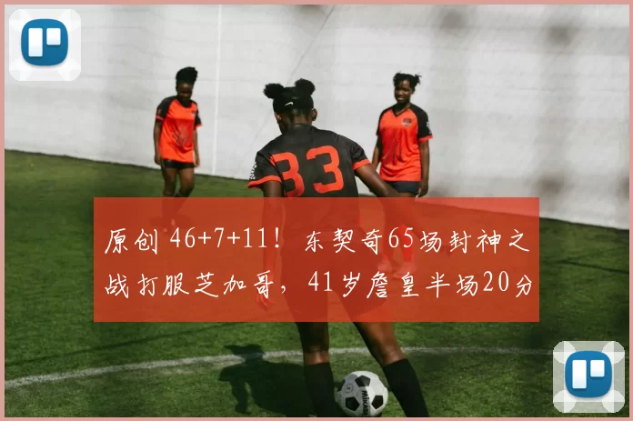原创 46+7+11！东契奇65场封神之战打服芝加哥，41岁詹皇半场20分做嫁衣