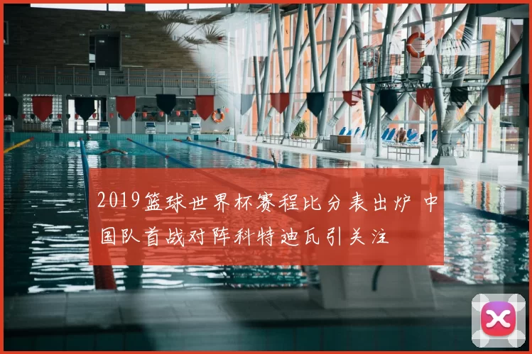 2019篮球世界杯赛程比分表出炉 中国队首战对阵科特迪瓦引关注