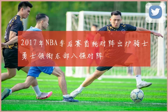 2017年NBA季后赛首轮对阵出炉骑士勇士领衔东部八强对阵