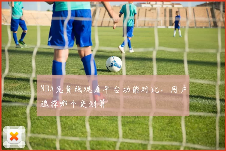NBA免费线观看平台功能对比，用户选择哪个更划算