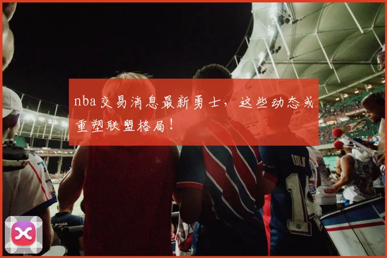 nba交易消息最新勇士，这些动态或重塑联盟格局！