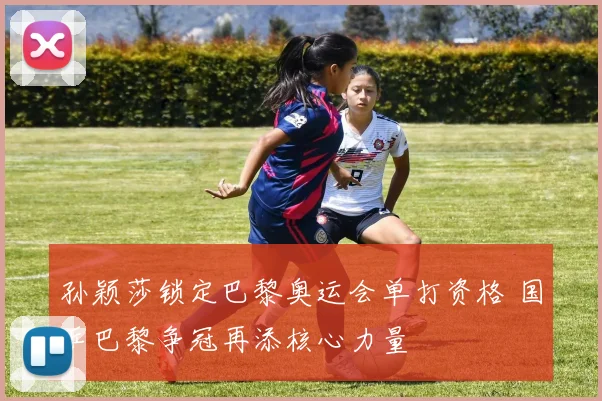 孙颖莎锁定巴黎奥运会单打资格 国乒巴黎争冠再添核心力量