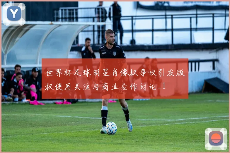 世界杯足球明星肖像权争议引发版权使用关注与商业合作讨论_1