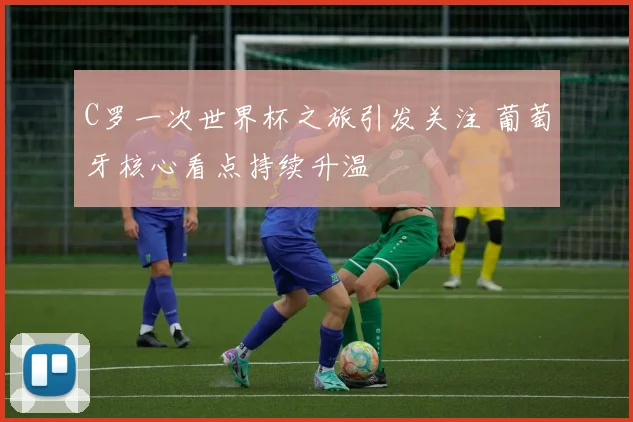 C罗一次世界杯之旅引发关注 葡萄牙核心看点持续升温