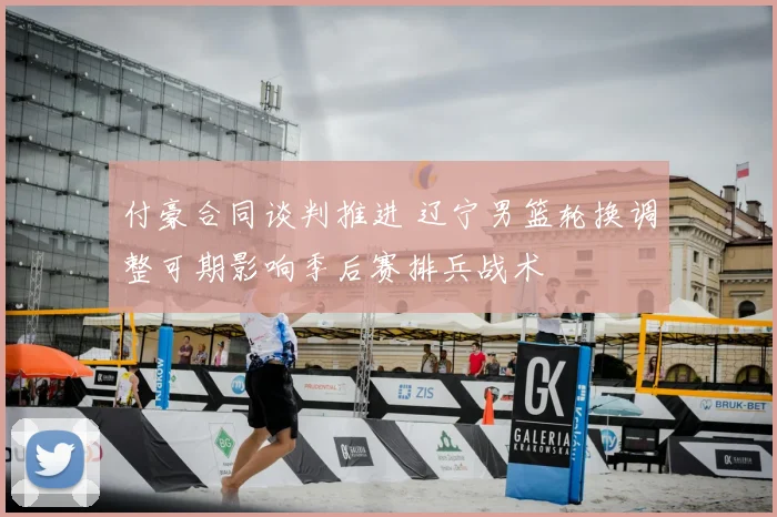 付豪合同谈判推进 辽宁男篮轮换调整可期影响季后赛排兵战术