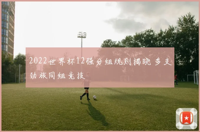 2022世界杯12强分组规则揭晓 多支劲旅同组竞技