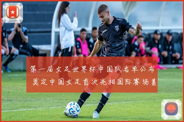 第一届女足世界杯中国队名单公布 奠定中国女足首次亮相国际赛场基础