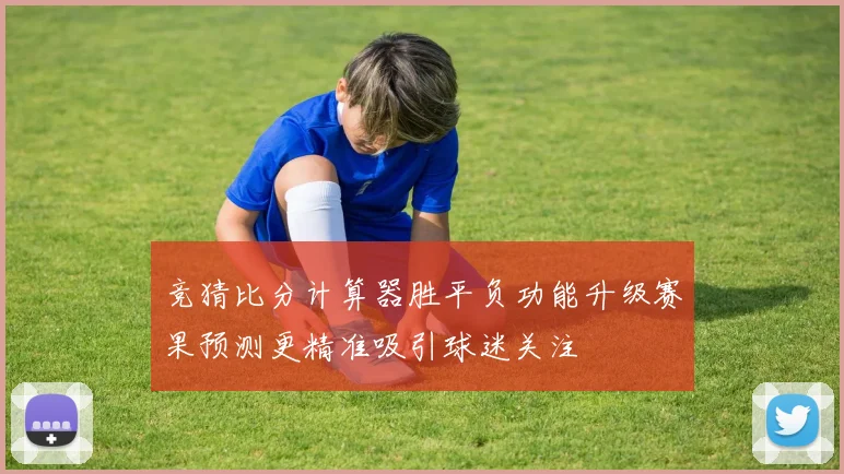 竞猜比分计算器胜平负功能升级赛果预测更精准吸引球迷关注