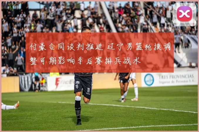 付豪合同谈判推进 辽宁男篮轮换调整可期影响季后赛排兵战术