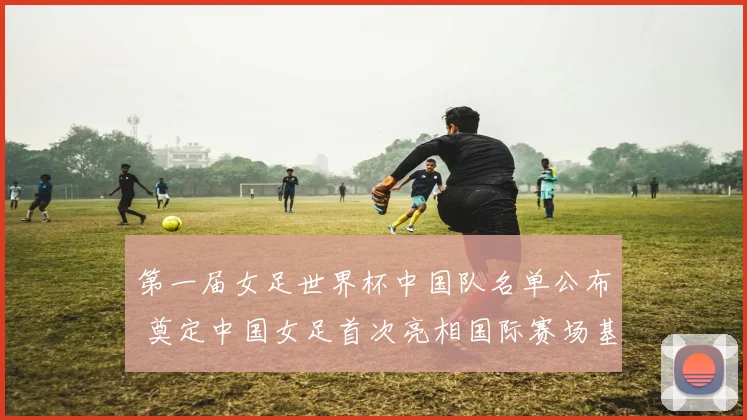 第一届女足世界杯中国队名单公布 奠定中国女足首次亮相国际赛场基础